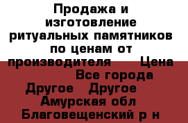 Продажа и изготовление ритуальных памятников по ценам от производителя!!! › Цена ­ 5 000 - Все города Другое » Другое   . Амурская обл.,Благовещенский р-н